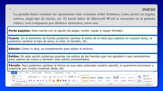 • INICIO
La pestaña Inicio contiene las operaciones más comunes sobre formatos, como poner en negrita,
cursiva, elegir tipo de fuente, etc. El menú inicio de Microsoft Word se encuentra en la primera
viñeta y esta compuesto por distintos elementos, estos son: 
 