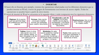 • INSERTAR
Al hacer clic en Insertar, por ejemplo, veremos las operaciones relacionadas con los diferentes elementos que se
pueden insertar en Word, a través de grupos de herramientas con botones de acceso rápido. Todas las
operaciones se pueden hacer a partir de estos menús.
El menú de insertar de Word se encuentra en la segunda viñeta y están compuestos por los siguientes elementos:
 