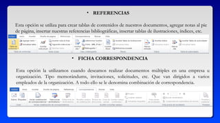 • REFERENCIAS
Esta opción se utiliza para crear tablas de contenidos de nuestros documentos, agregar notas al pie
de página, insertar nuestras referencias bibliográficas, insertar tablas de ilustraciones, índices, etc.
• FICHA CORRESPONDENCIA
Esta opción la utilizamos cuando deseamos realizar documentos múltiples en una empresa u
organización. Tipo memorándums, invitaciones, solicitudes, etc. Que van dirigidos a varios
empleados de la organización. A todo ello se le denomina combinación de correspondencia.
 