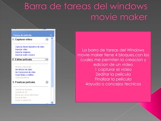La barra de tareas del Windows
movie maker tiene 4 bloques,con los
 cuales me permiten la creacion y
       edicion de un video
        1 capturar el video
         2editar la pelicula
        Finalizar la pelicula
   4ayuda o concejos tecnicos
 