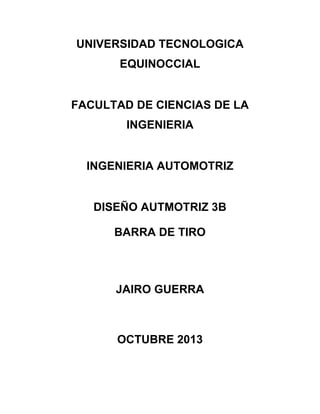 UNIVERSIDAD TECNOLOGICA
EQUINOCCIAL

FACULTAD DE CIENCIAS DE LA
INGENIERIA

INGENIERIA AUTOMOTRIZ

DISEÑO AUTMOTRIZ 3B
BARRA DE TIRO

JAIRO GUERRA

OCTUBRE 2013

 