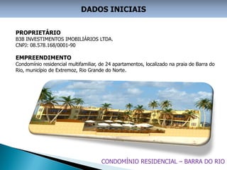 DADOS INICIAIS


PROPRIETÁRIO
B3B INVESTIMENTOS IMOBILIÁRIOS LTDA.
CNPJ: 08.578.168/0001-90

EMPREENDIMENTO
Condomínio residencial multifamiliar, de 24 apartamentos, localizado na praia de Barra do
Rio, município de Extremoz, Rio Grande do Norte.




                                      CONDOMÍNIO RESIDENCIAL – BARRA DO RIO
 