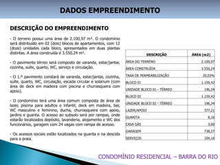 DADOS EMPREENDIMENTO

DESCRIÇÃO DO EMPREENDIMENTO
- O terreno possui uma área de 2.100,97 m². O condomínio
será distribuído em 02 (dois) blocos de apartamentos, com 12
(doze) unidades cada bloco, apresentados em duas plantas
distintas. A área construída é 3.550,24 m².                                 DESCRIÇÃO        ÁREA (m2)

- O pavimento térreo será composto de varanda, estar/jantar,     ÁREA DO TERRENO                 2.100,97
cozinha, suíte, quarto, WC, serviço e circulação.                ÁREA CONSTRUÍDA                 3.550,24

- O 1.º pavimento constará de varanda, estar/jantar, cozinha,    TAXA DE PERMEABILIZAÇÃO          20,03%
suíte, quarto, WC, circulação, escada circular e solarium (com   BLOCO 01                        1.159,42
área de deck em madeira com piscina e churrasqueira com
                                                                 UNIDADE BLOCO 01 - TÉRREO         196,34
apoio).
                                                                 BLOCO 02                        1.159,42
- O condomínio terá uma área comum composta de área de
                                                                 UNIDADE BLOCO 02 - TÉRREO         196,34
lazer, piscina para adultos e infantil, deck em madeira, bar,
WC masculino e feminino, ducha, churrasqueira com apoio,         LAZER/APOIO                       377,21
jardins e guarita. O acesso ao subsolo será por rampas, onde
                                                                 GUARITA                             8,16
estarão localizados depósito, lavanderia, alojamento e WC dos
funcionários, garagem com 24 vagas com rampa de acesso.          CASA GÁS                            3,60

                                                                 GARAGEM                           738,27
- Os acessos sociais estão localizados na guarita e na descida
para a praia.                                                    SERVIÇOS                          104,16




                                                 CONDOMÍNIO RESIDENCIAL – BARRA DO RIO
 