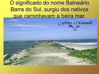 O significado do nome Balneário
Barra do Sul, surgiu dos nativos
 que caminhavam a beira mar.
 