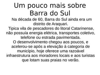 Um pouco mais sobre
Barra do Sul
Na década de 60, Barra do Sul ainda era um
distrito de Araquari.
Tipica vila de pescadores do litoral Catarinense,
não possuía energia elétrica, transportes coletivo,
telefone ou estrada pavimentada.
O desenvolvimento chegou aos poucos, e
acelerou-se após a elevação à categoria de
município, hoje oferece uma razoável
infraestrutura aos moradores locais e aos turistas
que lotam suas praias no verão.
 