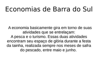 Economias de Barra do Sul
A economia basicamente gira em torno de suas
atividades que se entrelaçam:
A pesca e o turismo. Essas duas atividades
encontram seu espaço de glória durante a festa
da tainha, realizada sempre nos meses de safra
do pescado, entre maio e junho.
 