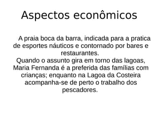 Aspectos econômicos
A praia boca da barra, indicada para a pratica
de esportes náuticos e contornado por bares e
restaurantes.
Quando o assunto gira em torno das lagoas,
Maria Fernanda é a preferida das famílias com
crianças; enquanto na Lagoa da Costeira
acompanha-se de perto o trabalho dos
pescadores.
 
