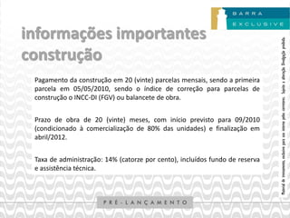 informações importantes




                                                                              Material de treinamento, exclusivo para uso interno pelos corretores. Sujeito a alteração. Divulgação proibida.
construção
 Pagamento da construção em 20 (vinte) parcelas mensais, sendo a primeira
 parcela em 05/05/2010, sendo o índice de correção para parcelas de
 construção o INCC-DI (FGV) ou balancete de obra.


 Prazo de obra de 20 (vinte) meses, com início previsto para 09/2010
 (condicionado à comercialização de 80% das unidades) e finalização em
 abril/2012.


 Taxa de administração: 14% (catorze por cento), incluídos fundo de reserva
 e assistência técnica.
 