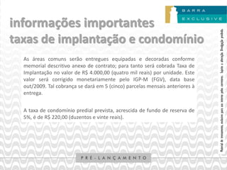 informações importantes




                                                                              Material de treinamento, exclusivo para uso interno pelos corretores. Sujeito a alteração. Divulgação proibida.
taxas de implantação e condomínio
  As áreas comuns serão entregues equipadas e decoradas conforme
  memorial descritivo anexo de contrato; para tanto será cobrada Taxa de
  Implantação no valor de R$ 4.000,00 (quatro mil reais) por unidade. Este
  valor será corrigido monetariamente pelo IGP-M (FGV), data base
  out/2009. Tal cobrança se dará em 5 (cinco) parcelas mensais anteriores à
  entrega.


  A taxa de condomínio predial prevista, acrescida de fundo de reserva de
  5%, é de R$ 220,00 (duzentos e vinte reais).
 