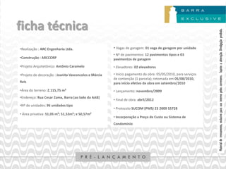 ficha técnica




                                                                                                               Material de treinamento, exclusivo para uso interno pelos corretores. Sujeito a alteração. Divulgação proibida.
•Realização : ARC Engenharia Ltda.                     • Vagas de garagem: 01 vaga de garagem por unidade
                                                       • Nº de pavimentos: 12 pavimentos tipos e 03
•Construção : ARCCORP                                  pavimentos de garagem
•Projeto Arquitetônico: Antônio Caramelo               • Elevadores: 02 elevadores

•Projeto de decoração : Joanita Vasconcelos e Márcia   • Início pagamento da obra: 05/05/2010, para serviços
                                                       de contenção (1 parcela); retomada em 05/08/2010,
Reis                                                   para início efetivo de obra em setembro/2010
•Área do terreno: 2.115,75 m²                          • Lançamento: novembro/2009
•Endereço: Rua Cesar Zama, Barra (ao lado da AAB)
                                                       • Final de obra: abril/2012
•Nº de unidades: 96 unidades tipo
                                                       • Protocolo SUCOM (PMS) 23 2009 55728
• Área privativa: 51,05 m²; 51,53m²; e 50,57m²
                                                       • Incorporação a Preço de Custo ou Sistema de
                                                       Condomínio
 