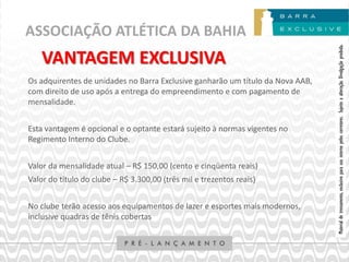 ASSOCIAÇÃO ATLÉTICA DA BAHIA




                                                                                Material de treinamento, exclusivo para uso interno pelos corretores. Sujeito a alteração. Divulgação proibida.
    VANTAGEM EXCLUSIVA
Os adquirentes de unidades no Barra Exclusive ganharão um título da Nova AAB,
com direito de uso após a entrega do empreendimento e com pagamento de
mensalidade.


Esta vantagem é opcional e o optante estará sujeito à normas vigentes no
Regimento Interno do Clube.


Valor da mensalidade atual – R$ 150,00 (cento e cinqüenta reais)
Valor do título do clube – R$ 3.300,00 (três mil e trezentos reais)


No clube terão acesso aos equipamentos de lazer e esportes mais modernos,
inclusive quadras de tênis cobertas
 