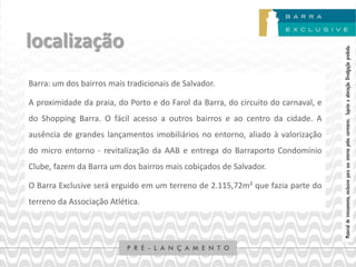 localização




                                                                                   Material de treinamento, exclusivo para uso interno pelos corretores. Sujeito a alteração. Divulgação proibida.
Barra: um dos bairros mais tradicionais de Salvador.

A proximidade da praia, do Porto e do Farol da Barra, do circuito do carnaval, e
do Shopping Barra. O fácil acesso a outros bairros e ao centro da cidade. A
ausência de grandes lançamentos imobiliários no entorno, aliado à valorização
do micro entorno - revitalização da AAB e entrega do Barraporto Condomínio
Clube, fazem da Barra um dos bairros mais cobiçados de Salvador.

O Barra Exclusive será erguido em um terreno de 2.115,72m² que fazia parte do
terreno da Associação Atlética.
 