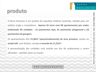 produto




                                                                                Material de treinamento, exclusivo para uso interno pelos corretores. Sujeito a alteração. Divulgação proibida.
O Barra Exclusive é um projeto do arquiteto Antônio Caramelo, voltado para um
público single e investidores. Apenas 01 torre com 08 apartamentos por andar,
totalizando 96 unidades - 12 pavimentos tipo, 01 pavimento playground e 03
pavimentos de garagem.

Os apartamentos têm 51,00m² (aproximadamente) de área privativa, sendo um
amplo loft com kitchen, serviço e varanda de 11,22m².

A personalização das unidades será restrita aos kits de acabamento a serem
ofertados – padrões clean ou master.
 