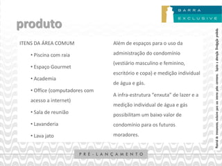 produto




                                                                          Material de treinamento, exclusivo para uso interno pelos corretores. Sujeito a alteração. Divulgação proibida.
ITENS DA ÁREA COMUM             Além de espaços para o uso da

   • Piscina com raia           administração do condomínio
                                (vestiário masculino e feminino,
   • Espaço Gourmet
                                escritório e copa) e medição individual
   • Academia
                                de água e gás.
   • Office (computadores com
                                A infra-estrutura “enxuta” de lazer e a
   acesso a internet)
                                medição individual de água e gás
   • Sala de reunião            possibilitam um baixo valor de
   • Lavanderia                 condomínio para os futuros

   • Lava jato                  moradores.
 