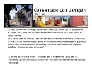 Casa estudio Luis Barragán
1947-1948
El diseño es su “Estilo propio” , inspirado por el modernismo , pero con los
elementos típicos de su arquitectura, como lo es el uso de elementos tradicionales
de México.
La casa se ubica en Tacubaya cerca de la Ciudad de México , es un proyecto de
1.162m2 , los cuales son ocupados tanto en la construcción de la casa como en
varios jardines.
Es la única casa en América Latina en ser declarada como Patrimonio Mundial por
la UNESCO:"es una obra maestra dentro del desarrollo del movimiento moderno, que integra
en una nueva síntesis elementos tradicionales y vernáulos, así como diversas corrientes
filosóficas y artísticas de todos los tiempos".
http://www.casaluisbarragan.org/
 