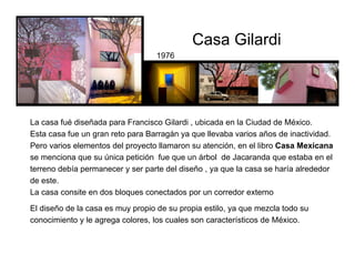 1976
El diseño de la casa es muy propio de su propia estilo, ya que mezcla todo su
conocimiento y le agrega colores, los cuales son característicos de México.
La casa fué diseñada para Francisco Gilardi , ubicada en la Ciudad de México.
Esta casa fue un gran reto para Barragán ya que llevaba varios años de inactividad.
Pero varios elementos del proyecto llamaron su atención, en el libro Casa Mexicana
se menciona que su única petición fue que un árbol de Jacaranda que estaba en el
terreno debía permanecer y ser parte del diseño , ya que la casa se haría alrededor
de este.
La casa consite en dos bloques conectados por un corredor externo
art=135&zoom=1&tbnid=iIecTTfbDGkueM:&tbnh=150&tbnw=149&ei=M
Casa Gilardi
 