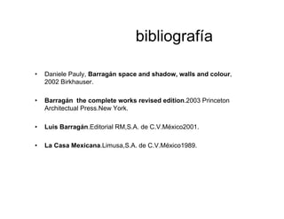 bibliografía
• Daniele Pauly, Barragán space and shadow, walls and colour,
2002 Birkhauser.
• Barragán the complete works revised edition.2003 Princeton
Architectual Press.New York.
• Luis Barragán.Editorial RM,S.A. de C.V.México2001.
• La Casa Mexicana.Limusa,S.A. de C.V.México1989.
 