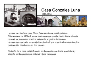 Casa Gonzales Luna
1928-1930
El diseño de la casa está influencio por la arquitectura árabe y andaluza y
además por la arquitectura colonial y local mexicana.
La casa fué diseñada para Efraín Gonzales Luna , en Gudalajara.
El terreno era de 1750m2 y este tenía acceso a la calle, tanto desde el norte
como el sur,los cuales eran los lados más angostos del terreno,
La casa esta marcada por un eje Longitudinal, que organiza los espacios , los
cuales están distribuidos en dos plantas.
 