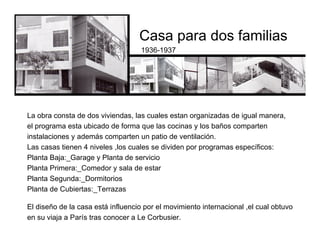 Casa para dos familias
1936-1937
El diseño de la casa está influencio por el movimiento internacional ,el cual obtuvo
en su viaja a París tras conocer a Le Corbusier.
La obra consta de dos viviendas, las cuales estan organizadas de igual manera,
el programa esta ubicado de forma que las cocinas y los baños comparten
instalaciones y además comparten un patio de ventilación.
Las casas tienen 4 niveles ,los cuales se dividen por programas específicos:
Planta Baja:_Garage y Planta de servicio
Planta Primera:_Comedor y sala de estar
Planta Segunda:_Dormitorios
Planta de Cubiertas:_Terrazas
 