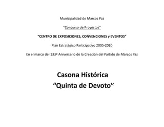 Municipalidad de Marcos Paz

                        “Concurso de Proyectos”

       “CENTRO DE EXPOSICIONES, CONVENCIONES y EVENTOS”

                Plan Estratégico Participativo 2005-2020

En el marco del 133º Aniversario de la Creación del Partido de Marcos Paz




                  Casona Histórica
                 “Quinta de Devoto”
 