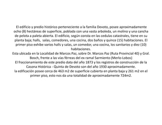 El edificio y predio histórico perteneciente a la familia Devoto, posee aproximadamente
 ocho (8) hectáreas de superficie, poblada con una vasta arboleda, un molino y una cancha
  de pelota a paleta abierta. El edificio, según consta en las cedulas catastrales, tiene en su
 planta baja; halls, salas, comedores, una cocina, dos baños y quince (15) habitaciones. El
  primer piso exhibe varios halls y salas, un comedor, una cocina, los sanitarios y diez (10)
                                            habitaciones.
Esta ubicada en la Localidad de Marcos Paz, sobre Dr. Marcos Paz (Ruta Provincial 40) y Gral.
              Bosch, frente a las vías férreas del ex ramal Sarmiento (Merlo-Lobos)
  El fraccionamiento de este predio data del año 1873 y los registros de construcción de la
           Casona Histórica - Quinta de Devoto son del año 1930 aproximadamente.
 la edificación posee cerca de 463 m2 de superficie cubierta en planta baja y 261 m2 en el
              primer piso, esto nos da una totalidad de aproximadamente 724m2.
 
