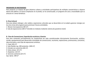 PROGRAMA DE NECESIDADES
Para propiciar un espacio de gran dinámica urbana y actividades participativas de múltiples características a alojarse
dentro del edificio y la futura ampliación en el predio; se ha consensuado, un programa de usos y necesidades que se
articula en 5 áreas temáticas:



A- Área Cultural
Esta área deberá albergar y dar cabida a expresiones culturales que se desarrollan en la ciudad y generar sinergia con
las otras áreas del programa para promover futuras actividades.
1- Museo marcospasence (40 m²)
2- Sala de exposiciones (100 m²-divisible en módulos mediante sistema de panelería móvil)



B - Área de Convenciones, Espectáculos escénicos y Eventos
Esta área contendrá principalmente las instalaciones de salas acondicionadas técnicamente (iluminación, acústica,
sonido, equipamiento) para desarrollar actividades de convenciones, reuniones, exposiciones, promociones, conciertos,
obras de teatro y otro tipo de expresiones artísticas.
1- Foyer (40 m²)
2- Sala flexible cap. 200 asistentes (180 m²)
3- Estrado con camarines (60 m²)
4- Salas anexas (25 m²)
5- Depósitos (10 m²)
6- Servicios sanitarios (25 m²)
Sup. Aprox. 340 m²
 