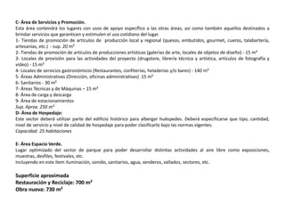 C- Área de Servicios y Promoción.
Esta área contendrá los lugares con usos de apoyo específico a las otras áreas, así como también aquellos destinados a
brindar servicios que garanticen y estimulen el uso cotidiano del lugar.
1- Tiendas de promoción de artículos de producción local y regional (quesos, embutidos, gourmet, cueros, talabartería,
artesanías, etc.) - sup. 20 m²
2- Tiendas de promoción de artículos de producciones artísticas (galerías de arte, locales de objetos de diseño) - 15 m²
3- Locales de provisión para las actividades del proyecto (drugstore, librería técnica y artística, artículos de fotografía y
video) - 15 m²
4- Locales de servicios gastronómicos (Restaurantes, confiterías, heladerías y/o bares) - 140 m²
5- Áreas Administrativas (Dirección, oficinas administrativas) 15 m²
6- Sanitarios - 30 m²
7- Áreas Técnicas y de Máquinas – 15 m²
8- Área de carga y descarga
9- Área de estacionamientos
Sup. Aprox. 250 m²
D- Área de Hospedaje:
Este sector deberá utilizar parte del edificio histórico para albergar huéspedes. Deberá especificarse que tipo, cantidad,
nivel de servicio y nivel de calidad de hospedaje para poder clasificarlo bajo las normas vigentes.
Capacidad 25 habitaciones

E- Área Espacio Verde.
Lugar optimizado del sector de parque para poder desarrollar distintas actividades al aire libre como exposiciones,
muestras, desfiles, festivales, etc.
Incluyendo en este ítem iluminación, sonido, sanitarios, agua, senderos, vallados, sectores, etc.

Superficie aproximada
Restauración y Reciclaje: 700 m²
Obra nueva: 730 m²
 