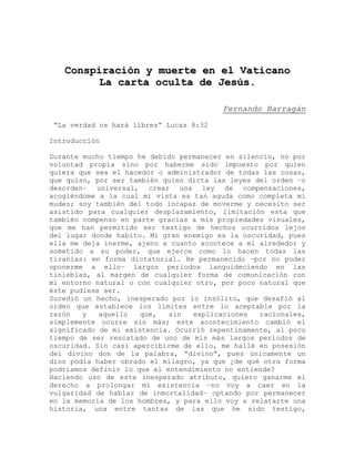 CCoonnssppiirraacciióónn yy mmuueerrttee eenn eell VVaattiiccaannoo
LLaa ccaarrttaa ooccuullttaa ddee JJeessúúss..
Fernando Barragán
“La verdad os hará libres” Lucas 8:32
Introducción
Durante mucho tiempo he debido permanecer en silencio, no por
voluntad propia sino por haberme sido impuesto por quien
quiera que sea el hacedor o administrador de todas las cosas,
que quiso, por ser también quien dicta las leyes del orden –o
desorden– universal, crear una ley de compensaciones,
acogiéndome a la cual mi vista es tan aguda como completa mi
mudez; soy también del todo incapaz de moverme y necesito ser
asistido para cualquier desplazamiento, limitación esta que
también compenso en parte gracias a mis propiedades visuales,
que me han permitido ser testigo de hechos ocurridos lejos
del lugar donde habito. Mi gran enemigo es la oscuridad, pues
ella me deja inerme, ajeno a cuanto acontece a mi alrededor y
sometido a su poder, que ejerce como lo hacen todas las
tiranías: en forma dictatorial. He permanecido –por no poder
oponerme a ello– largos periodos languideciendo en las
tinieblas, al margen de cualquier forma de comunicación con
mi entorno natural o con cualquier otro, por poco natural que
éste pudiese ser.
Sucedió un hecho, inesperado por lo insólito, que desafió al
orden que establece los límites entre lo aceptable por la
razón y aquello que, sin explicaciones racionales,
simplemente ocurre sin más; este acontecimiento cambió el
significado de mi existencia. Ocurrió repentinamente, al poco
tiempo de ser rescatado de uno de mis más largos periodos de
oscuridad. Sin casi apercibirme de ello, me hallé en posesión
del divino don de la palabra, “divino”, pues únicamente un
dios podía haber obrado el milagro, ya que ¿de qué otra forma
podríamos definir lo que el entendimiento no entiende?
Haciendo uso de este inesperado atributo, quiero ganarme el
derecho a prolongar mi existencia –no voy a caer en la
vulgaridad de hablar de inmortalidad– optando por permanecer
en la memoria de los hombres, y para ello voy a relatarte una
historia, una entre tantas de las que he sido testigo,
 