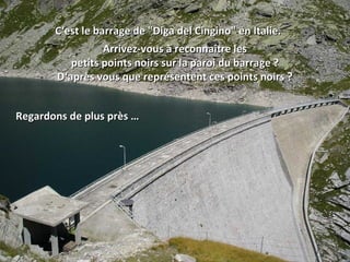 C‘est le barrage de "Diga del Cingino" en Italie. Arrivez-vous à reconnaître les petits points noirs sur la paroi du barrage ? D‘après vous que représentent ces points noirs ? Regardons de plus près … 