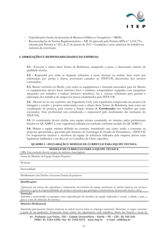 Especificações Gerais da Secretaria de Recursos Hídricos e Energéticos – SRHE;
       Recomendações da Norma Regulamentadora – NR 18, aprovada pela Portaria MTb n.º 3.214/78 e
       alterada pela Portaria n.º 201, de 21 de janeiro de 2011 – Condições e meio ambiente do trabalho na
       indústria da construção.


5. OBRIGAÇÕES E RESPONSABILIDADES DA EMPRESA:


     5.1 - Executar o objeto deste Termo de Referência, cumprindo o prazo e observando critérios de
     qualidade técnica;
     5.2 - Responder por todas as despesas referentes a taxas, licenças ou multas, bem como por
     indenização por perdas e danos, porventura causados ao ITEP/OS, decorrentes dos serviços
     contratados;
     5.3. Manter escritório no Recife, com todos os equipamentos e materiais necessários para tal. Dentre
     os equipamentos deverá haver telefones fixos e celulares, computadores equipados com programas
     adequados aos trabalhos a realizar (inclusive desenhos), fax e viaturas suficientes para garantir a
     elaboração dos trabalhos de campo nos prazos estabelecidos pelo ITEP/OS.
     5.4 - Deverá ter no seu escritório um Engenheiro Civil, com experiência comprovada em projetos de
     barragens e estudos e projetos relacionados com o objeto deste Termo de Referência, bem como em
     coordenação de projetos, para exercer a função técnica de Coordenador dos trabalhos que serão
     executados. Esse profissional será considerado o responsável pelo recebimento das instruções do
     ITEP/OS;
     5.5. O coordenador deverá chefiar uma equipe técnica constituída, no mínimo, pelos profissionais
     listados no QUADRO 2, com experiência indicada em currículo conforme modelo do QUADRO 1.
     5.6. Manter a equipe mínima definida no contrato, entendendo esta como sendo a constante na
     proposta apresentada e aprovada pelo Instituto de Tecnologia do Estado de Pernambuco - ITEP/OS.
     Os responsáveis técnicos e membros da equipe de referência indicados pela empresa devem estar
     legalmente habilitados e em dia com os Conselhos de Classe específico.
            QUADRO 1 – DECLARAÇÃO E MODELO DE CURRÍCULO PARA EQUIPE TÉCNICA
                          MODELO DE CURRÍCULO PARA A EQUIPE TÉCNICA
OBS: Este currículo deverá ocupar, no máximo, duas páginas.
Nome do Membro da Equipe Função Proposta

Profissão

Nacionalidade

Detalhamento das Tarefas a Executar Função da proposta

Qualificações:
(Apresente um esboço da experiência e treinamento do membro da equipe, pertinente às tarefas relativas aos serviços.
Descreva o grau de responsabilidade em serviços relevantes que participou anteriormente, fornecendo locais e data.)
Instrução:
(Informe a universidade ou qualquer outra especialização do membro da equipe, indicando a escola, a cidade, o país, o
grau e o ano de obtenção do mesmo.)
Histórico Profissional:
(Iniciando pela presente função, relacione na ordem inversa todos os empregos anteriores. Mencione os cargos exercidos
a partir de sua graduação, fornecendo datas, nomes das organizações onde trabalhou, títulos das funções e locais de
        Av. Professor Luiz Freire, 700 – Cidade Universitária – Recife – PE – CEP: 50.740-540
            PABX: 81 3183.4399, Fax: 81 3183.4272 www.itep.br           e-mail: csf@itep.br

                                                         11
 