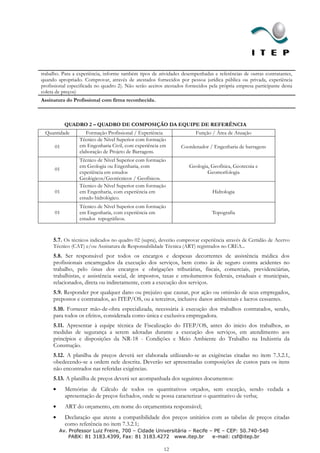 trabalho. Para a experiência, informe também tipos de atividades desempenhadas e referências de outras contratantes,
quando apropriado. Comprovar, através de atestados fornecidos por pessoa jurídica pública ou privada, experiência
profissional especificada no quadro 2). Não serão aceitos atestados fornecidos pela própria empresa participante desta
coleta de preços)
Assinatura do Profissional com firma reconhecida.



           QUADRO 2 – QUADRO DE COMPOSIÇÃO DA EQUIPE DE REFERÊNCIA
 Quantidade          Formação Profissional / Experiência                Função / Área de Atuação
                  Técnico de Nível Superior com formação
      01          em Engenharia Civil, com experiência em        Coordenador / Engenharia de barragens
                  elaboração de Projeto de Barragens.
                  Técnico de Nível Superior com formação
                  em Geologia ou Engenharia, com                     Geologia, Geofísica, Geotecnia e
      01
                  experiência em estudos                                     Geomorfologia
                  Geológicos/Geotécnicos / Geofísicos.
                  Técnico de Nível Superior com formação
      01          em Engenharia, com experiência em                             Hidrologia
                  estudo hidrológico.
                  Técnico de Nível Superior com formação
      01          em Engenharia, com experiência em                             Topografia
                  estudos topográficos.



     5.7. Os técnicos indicados no quadro 02 (supra), deverão comprovar experiência através de Certidão de Acervo
     Técnico (CAT) e/ou Assinatura de Responsabilidade Técnica (ART) registrados no CREA..
     5.8. Ser responsável por todos os encargos e despesas decorrentes de assistência médica dos
     profissionais encarregados da execução dos serviços, bem como às de seguro contra acidentes no
     trabalho, pelo ônus dos encargos e obrigações tributárias, fiscais, comerciais, previdenciárias,
     trabalhistas, e assistência social, de impostos, taxas e emolumentos federais, estaduais e municipais,
     relacionados, direta ou indiretamente, com a execução dos serviços.
     5.9. Responder por qualquer dano ou prejuízo que causar, por ação ou omissão de seus empregados,
     prepostos e contratados, ao ITEP/OS, ou a terceiros, inclusive danos ambientais e lucros cessantes.
     5.10. Fornecer mão-de-obra especializada, necessária à execução dos trabalhos contratados, sendo,
     para todos os efeitos, considerada como única e exclusiva empregadora.
     5.11. Apresentar à equipe técnica de Fiscalização do ITEP/OS, antes do inicio dos trabalhos, as
     medidas de segurança a serem adotadas durante a execução dos serviços, em atendimento aos
     princípios e disposições da NR-18 - Condições e Meio Ambiente do Trabalho na Indústria da
     Construção.
     5.12. A planilha de preços deverá ser elaborada utilizando-se as exigências citadas no item 7.3.2.1,
     obedecendo-se a ordem nele descrita. Deverão ser apresentadas composições de custos para os itens
     não encontrados nas referidas exigências.
     5.13. A planilha de preços deverá ser acompanhada dos seguintes documentos:
           Memórias de Cálculo de todos os quantitativos orçados, sem exceção, sendo vedada a
           apresentação de preços fechados, onde se possa caracterizar o quantitativo de verba;
           ART do orçamento, em nome do orçamentista responsável;
           Declaração que ateste a compatibilidade dos preços unitários com as tabelas de preços citadas
           como referência no item 7.3.2.1;
        Av. Professor Luiz Freire, 700 – Cidade Universitária – Recife – PE – CEP: 50.740-540
            PABX: 81 3183.4399, Fax: 81 3183.4272 www.itep.br           e-mail: csf@itep.br

                                                         12
 