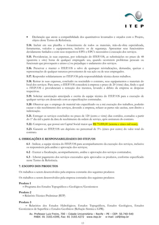 Declaração que ateste a compatibilidade dos quantitativos levantados e orçados com o Projeto,
           objeto deste Termo de Referência.
      5.14. Incluir em sua planilha o fornecimento de todos os materiais, mão-de-obra especializada,
      ferramentas, veículos e equipamentos, inclusive os de segurança. Apresentar seus funcionários
      devidamente fardados e com seus respectivos EPI’s e EPC’s necessários à execução dos serviços.
      5.15. Providenciar, às suas expensas, por solicitação do ITEP/OS, as substituições no prazo de 48
      (quarenta e oito) horas de qualquer empregado seu, quando ocorrerem problemas pessoais ou
      funcionais que provoquem o atraso e/ou prejudique o andamento dos serviços.
      5.16. Preservar e manter o ITEP/OS a salvo de quaisquer reivindicações, demandas, queixas e
      representações de qualquer natureza provenientes de sua ação ou de seus empregados.
      5.17. Responder solidariamente ao ITEP/OS pela responsabilidade técnica destes trabalhos.
      5.18. Retirar às suas expensas, concluído ou rescindido o contrato, seus equipamentos e materiais do
      local dos serviços. Para tanto, o ITEP/OS concederá à empresa o prazo de 20 (vinte) dias, findo o qual
      o ITEP/OS e providenciará a remoção dos mesmos, levando a débito da empresa as despesas
      respectivas.
      5.19. Solicitar autorização antecipada e escrita da equipe técnica do ITEP/OS para a execução de
      qualquer serviço em desacordo com as especificações contratadas.
      5.20. Observar que o emprego de material não especificado ou a má execução dos trabalhos, poderão
      causar o não recebimento dos serviços, devendo a empresa, refazer as partes não aceitas, sem direito a
      indenização.
      5.21. Entregar os serviços concluídos no prazo de 120 (cento e vinte) dias corridos, contados a partir
      do 1º dia útil a partir da data de recebimento da ordem de serviço, após assinatura do contrato.
      5.22. Comprovar, que possui um Capital Social maior que R$ 75.000,00 (setenta e cinco mil reais);
      5.23. Garantir ao ITEP/OS um depósito no percentual de 5% (cinco por cento) do valor total do
      contrato.

6. OBRIGAÇÕES E RESPONSABILIDADES DO ITEP/OS
      6.1 - Indicar, a equipe técnica do ITEP/OS para acompanhamento da execução dos serviços, inclusive
      os responsáveis pela análise e aprovação dos serviços;
      6.2 - Exercer a fiscalização, acompanhamento, análise e aprovação dos serviços contratados;
      6.3 - Liberar pagamento dos serviços executados após aprovados os produtos, conforme especificado
      neste Termo de Referência.
7. ESCOPO DOS PRODUTOS
Os trabalhos a serem desenvolvidos pela empresa constarão dos seguintes produtos:
Os trabalhos a serem desenvolvidos pela empresa constarão dos seguintes produtos:
Produto 1
   – Programa dos Estudos Topográficos e Geológicos/Geotécnicos
Produto 2
   – Relatório Técnico Preliminar (RTP)

Produto 3
     – Relatórios dos Estudos Hidrológicos; Estudos Topográficos, Estudos Geológicos, Estudos
Geotécnicos de Superfície e Estudos Geofísicos (Refração Sísmica e GPR).
        Av. Professor Luiz Freire, 700 – Cidade Universitária – Recife – PE – CEP: 50.740-540
            PABX: 81 3183.4399, Fax: 81 3183.4272 www.itep.br           e-mail: csf@itep.br

                                                     13
 