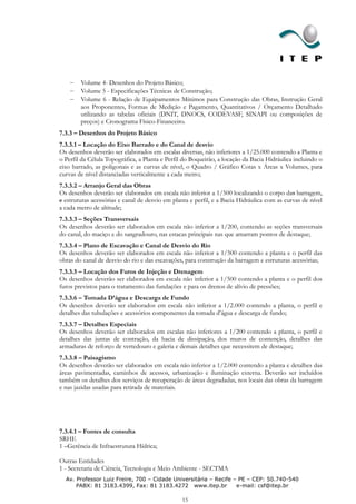 Volume 4- Desenhos do Projeto Básico;
        Volume 5 - Especificações Técnicas de Construção;
        Volume 6 - Relação de Equipamentos Mínimos para Construção das Obras, Instrução Geral
        aos Proponentes, Formas de Medição e Pagamento, Quantitativos / Orçamento Detalhado
        utilizando as tabelas oficiais (DNIT, DNOCS, CODEVASF, SINAPI ou composições de
        preços) e Cronograma Físico-Financeiro.
7.3.3 – Desenhos do Projeto Básico
7.3.3.1 – Locação do Eixo Barrado e do Canal de desvio
Os desenhos deverão ser elaborados em escalas diversas, não inferiores a 1/25.000 contendo a Planta e
o Perfil da Célula Topográfica, a Planta e Perfil do Boqueirão, a locação da Bacia Hidráulica incluindo o
eixo barrado, as poligonais e as curvas de nível, o Quadro / Gráfico Cotas x Áreas x Volumes, para
curvas de nível distanciadas verticalmente a cada metro;
7.3.3.2 – Arranjo Geral das Obras
Os desenhos deverão ser elaborados em escala não inferior a 1/500 localizando o corpo das barragem,
e estruturas acessórias e canal de desvio em planta e perfil, e a Bacia Hidráulica com as curvas de nível
a cada metro de altitude;
7.3.3.3 – Seções Transversais
Os desenhos deverão ser elaborados em escala não inferior a 1/200, contendo as seções transversais
do canal, do maciço e do sangradouro, nas estacas principais nas que amarram pontos de destaque;
7.3.3.4 – Plano de Escavação e Canal de Desvio do Rio
Os desenhos deverão ser elaborados em escala não inferior a 1/500 contendo a planta e o perfil das
obras do canal de desvio do rio e das escavações, para construção da barragem e estruturas acessórias;
7.3.3.5 – Locação dos Furos de Injeção e Drenagem
Os desenhos deverão ser elaborados em escala não inferior a 1/500 contendo a planta e o perfil dos
furos previstos para o tratamento das fundações e para os drenos de alívio de pressões;
7.3.3.6 – Tomada D’água e Descarga de Fundo
Os desenhos deverão ser elaborados em escala não inferior a 1/2.000 contendo a planta, o perfil e
detalhes das tubulações e acessórios componentes da tomada d’água e descarga de fundo;
7.3.3.7 – Detalhes Especiais
Os desenhos deverão ser elaborados em escalas não inferiores a 1/200 contendo a planta, o perfil e
detalhes das juntas de contração, da bacia de dissipação, dos muros de contenção, detalhes das
armaduras de reforço de vertedouro e galeria e demais detalhes que necessitem de destaque;
7.3.3.8 – Paisagismo
Os desenhos deverão ser elaborados em escala não inferior a 1/2.000 contendo a planta e detalhes das
áreas pavimentadas, caminhos de acessos, urbanização e iluminação externa. Deverão ser incluídos
também os detalhes dos serviços de recuperação de áreas degradadas, nos locais das obras da barragem
e nas jazidas usadas para retirada de materiais.




7.3.4.1 – Fontes de consulta
SRHE
1 –Gerência de Infraestrutura Hídrica;

Outras Entidades
1 - Secretaria de Ciência, Tecnologia e Meio Ambiente - SECTMA
  Av. Professor Luiz Freire, 700 – Cidade Universitária – Recife – PE – CEP: 50.740-540
      PABX: 81 3183.4399, Fax: 81 3183.4272 www.itep.br           e-mail: csf@itep.br

                                                 15
 