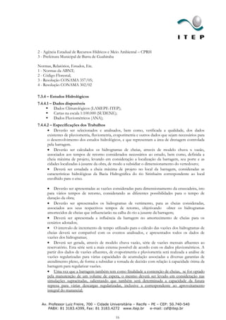 2 - Agência Estadual de Recursos Hídricos e Meio Ambiental – CPRH
3 - Prefeitura Municipal de Barra de Guabiraba

Normas, Relatórios, Estudos, Etc.
1 - Normas da ABNT;
2 - Código Florestal;
3 - Resolução CONAMA 357/05;
4 - Resolução CONAMA 302/02

7.3.4 – Estudos Hidrológicos
7.4.4.1 – Dados disponíveis
      Dados Climatológicos (LAMEPE-ITEP);
      Cartas na escala 1:100.000 (SUDENE);
      Dados Fluviométricos (ANA);
7.4.4.2 – Especificações dos Trabalhos
          Deverão ser selecionados e analisados, bem como, verificada a qualidade, dos dados
      existentes de pluviometria, fluviometria, evaporimetria e outros dados que sejam necessários para
      o desenvolvimento dos estudos hidrológicos, e que representam a área de drenagem controlada
      pela barragem.
          Deverão ser calculados os hidrogramas de cheias, através de modelo chuva x vazão,
      associados aos tempos de retorno considerados necessários ao estudo, bem como, definida a
      cheia máxima de projeto, levando em consideração a localização da barragem, seu porte e as
      cidades localizadas à jusante da obra, de modo a subsidiar o dimensionamento do vertedouro;
          Deverá ser estudada a cheia máxima de projeto no local da barragem, consideradas as
      características hidrológicas da Bacia Hidrográfica do rio Sirinhaém correspondente ao local
      escolhido para o eixo.

          Deverão ser apresentadas as vazões consideradas para dimensionamento da ensecadeira, isto
      para vários tempos de retorno, considerando as diferentes possibilidades para o tempo de
      duração da obra;
          Deverão ser apresentados os hidrogramas de vertimento, para as cheias consideradas,
      associados aos seus respectivos tempos de retorno, objetivando obter os hidrogramas
      amortecidos de cheias que influenciarão na calha do rio a jusante da barragem;
          Deverá ser apresentada a influência da barragem no amortecimento de cheias para os
      cenários adotados;
          O intervalo de incremento de tempo utilizado para o cálculo das vazões dos hidrogramas de
      cheias deverá ser compatível com os eventos analisados, e apresentados todos os dados de
      vazões dos hidrogramas;
          Deverá ser gerada, através de modelo chuva vazão, série de vazões mensais afluentes ao
      reservatório. Esta série será a mais extensa possível de acordo com os dados pluviométricos. A
      partir dos dados de vazões afluentes, de evaporimetria e pluviometria será realizada a análise de
      vazões regularizadas para várias capacidades de acumulação associadas a diversas garantias de
      atendimento pleno, de forma a subsidiar a tomada de decisão com relação à capacidade ótima da
      barragem para regularizar vazões.
          Uma vez que a barragem também tem como finalidade a contenção de cheias, se for optado
      pela manutenção de um volume de espera, o mesmo deverá ser levado em consideração nas
      simulações supracitadas, salientando que também será determinada a capacidade da futura
      represa para várias descargas regularizadas, inclusive a correspondente ao aproveitamento
      integral do manancial;


  Av. Professor Luiz Freire, 700 – Cidade Universitária – Recife – PE – CEP: 50.740-540
      PABX: 81 3183.4399, Fax: 81 3183.4272 www.itep.br           e-mail: csf@itep.br

                                                16
 