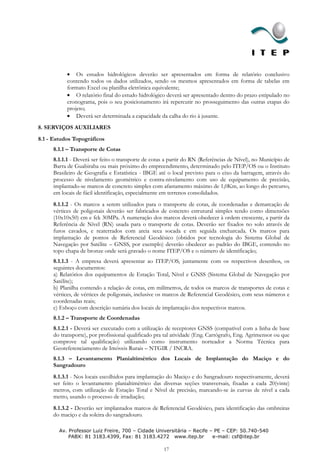 Os estudos hidrológicos deverão ser apresentados em forma de relatório conclusivo
           contendo todos os dados utilizados, sendo os mesmos apresentados em forma de tabelas em
           formato Excel ou planilha eletrônica equivalente;
               O relatório final do estudo hidrológico deverá ser apresentado dentro do prazo estipulado no
           cronograma, pois o seu posicionamento irá repercutir no prosseguimento das outras etapas do
           projeto;
               Deverá ser determinada a capacidade da calha do rio à jusante.
8. SERVIÇOS AUXILIARES
8.1 - Estudos Topográficos
     8.1.1 – Transporte de Cotas
     8.1.1.1 - Deverá ser feito o transporte de cotas a partir do RN (Referências de Nível), no Município de
     Barra de Guabiraba ou mais próximo do empreendimento, determinado pelo ITEP/OS ou o Instituto
     Brasileiro de Geografia e Estatística - IBGE até o local previsto para o eixo da barragem, através do
     processo de nivelamento geométrico e contra-nivelamento com uso de equipamento de precisão,
     implantado-se marcos de concreto simples com afastamento máximo de 1,0Km, ao longo do percurso,
     em locais de fácil identificação, especialmente em terrenos consolidados.
     8.1.1.2 - Os marcos a serem utilizados para o transporte de cotas, de coordenadas e demarcação de
     vértices de poligonais deverão ser fabricados de concreto estrutural simples tendo como dimensões
     (10x10x50) cm e fck 30MPa. A numeração dos marcos deverá obedecer à ordem crescente, a partir da
     Referência de Nível (RN) usada para o transporte de cotas. Deverão ser fixados no solo através de
     furos cavados, e reaterrados com areia seca socada e em seguida encharcada. Os marcos para
     implantação de pontos de Referencial Geodésico (obtidos por tecnologia do Sistema Global de
     Navegação por Satélite – GNSS, por exemplo) deverão obedecer ao padrão do IBGE, contendo no
     topo chapa de bronze onde será gravado o nome ITEP/OS e o número de identificação;
     8.1.1.3 - A empresa deverá apresentar ao ITEP/OS, juntamente com os respectivos desenhos, os
     seguintes documentos:
     a) Relatórios dos equipamentos de Estação Total, Nível e GNSS (Sistema Global de Navegação por
     Satélite);
     b) Planilha contendo a relação de cotas, em milímetros, de todos os marcos de transportes de cotas e
     vértices, de vértices de poligonais, inclusive os marcos de Referencial Geodésico, com seus números e
     coordenadas reais;
     c) Esboço com descrição sumária dos locais de implantação dos respectivos marcos.
     8.1.2 – Transporte de Coordenadas
     8.1.2.1 - Deverá ser executado com a utilização de receptores GNSS (compatível com a linha de base
     do transporte), por profissional qualificado pra tal atividade (Eng. Cartógrafo, Eng. Agrimensor ou que
     comprove tal qualificação) utilizando como instrumento norteador a Norma Técnica para
     Georeferenciamento de Imóveis Rurais – NTGIR / INCRA.
     8.1.3 – Levantamento Planialtimétrico dos Locais de Implantação do Maciço e do
     Sangradouro
     8.1.3.1 - Nos locais escolhidos para implantação do Maciço e do Sangradouro respectivamente, deverá
     ser feito o levantamento planialtimétrico das diversas seções transversais, fixadas a cada 20(vinte)
     metros, com utilização de Estação Total e Nível de precisão, marcando-se às curvas de nível a cada
     metro, usando o processo de irradiação;
     8.1.3.2 - Deverão ser implantados marcos de Referencial Geodésico, para identificação das ombreiras
     do maciço e da soleira do sangradouro.

        Av. Professor Luiz Freire, 700 – Cidade Universitária – Recife – PE – CEP: 50.740-540
            PABX: 81 3183.4399, Fax: 81 3183.4272 www.itep.br           e-mail: csf@itep.br

                                                     17
 