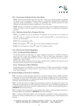 8.1.4 – Levantamento de Jazidas de Areia, Solo e Rocha
       8.1.4.1 - Deverão ser levantadas jazidas de areia, solo e rocha, com a devida amarração topográfica
       em relação ao eixo da barragem, efetuando inclusive, o levantamento planialtimétrico cadastral das
       respectivas jazidas possibilitando a avaliação das quantidades dos materiais passíveis de serem
       utilizados na construção dos maciços, sangradouros e muros das obras;
       8.1.4.2 - Deverão ser levantados os caminhos de serviço que dão acesso às respectivas jazidas com o
       objetivo de avaliar o custo de transporte dos respectivos materiais e as melhorias dos respectivos
       caminhos.
     8.1.5 – Tolerâncias Aceitas Para o Transporte De Cotas
       8.1.5.1 - A tolerância do erro de nivelamento no transporte de cotas deverá ser no máximo de
       6mm L , sendo L a distância em Km entre o ponto de partida (RN) e o ponto final junto ao
       provável eixo da barragem;
       8.1.5.2 - Erro em distância: 1:1.000;
       8.1.5.3 - Erro angular: 1’ N ; sendo “N” o no de vértices da poligonal em estudo;
       8.1.5.4 - Erro de nivelamento: 12mm L sendo “L” a distância em Km.

     8.1.6 – Desenhos dos Estudos Topográficos
       8.1.6.1 – Localização da Bacia Hidráulica
       Os desenhos deverão ser elaborados em escalas adequadas, não inferior a 1/20.000 contendo as
       curvas de nível a cada 5m, a Poligonal Básica, a Área de Preservação Permanente, a Bacia
       Hidrográfica, os de Referencial Geodésico, os marcos usados para o transporte de cotas, o quadro e
       Gráfico Cota x Área x Volume.
       Deverá conter também elementos como rios, lagos, estradas, pontes e qualquer obra que possa servir
       de referência para a locação do futuro empreendimento.
       8.1.6.2 – Nivelamento da Bacia Hidráulica
       Os desenhos deverão ser elaborados em escala não inferior a 1/5.000 os quais formarão a articulação
       da Bacia Hidráulica total e deverão conter as curvas de nível a cada metro de altitude e o Gráfico
       Cota x Área x Volume;
8.2 - Estudos Geológicos/ Geotécnicos / Geofísicos

     8.2.1 - Os estudos e ensaios geológicos, geotécnicos e geofísicos (refração sísmica e GPR), necessários
     à elaboração do projeto da barragem ficará a cargo da empresa, devendo ser por ela relacionados e
     especificados na programação a ser apreciada pela equipe técnica do ITEP/OS, o qual após aprovação,
     autorizará o desenvolvimento dos mesmos;
     8.2.2 - As bocas dos furos de sondagem das prospecções geotécnicas e geológicas bem como as das
     sondagens das jazidas deverão ter como referência o nível do solo e serem amarradas topograficamente
     ao eixo do boqueirão. Deverão ser efetuadas sondagens Rotativas e Mistas nas quantidade indicadas no
     ANEXO IV desta Coleta de Preços;
     8.2.3 - A empresa deverá apresentar os custos unitários dos estudos e ensaios geológicosgeotécnicos,
     em conformidade com a planilha do ANEXO IV desta Coleta de Preços
     8.2.4 - A empresa, objetivando ampliar o nível de segurança e qualidade do projeto, poderá propor a
     realização de ensaios complementares, caso sejam julgados importantes para o desenvolvimento dos
     projetos;

        Av. Professor Luiz Freire, 700 – Cidade Universitária – Recife – PE – CEP: 50.740-540
            PABX: 81 3183.4399, Fax: 81 3183.4272 www.itep.br           e-mail: csf@itep.br

                                                     18
 