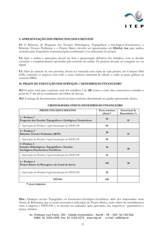 9. APRESENTAÇÃO DOS PRODUTOS/DOCUMENTOS
9.1 O Relatório do Programa dos Estudos Hidrológicos, Topográficos e GeológicosGeotécnicos, o
Relatório Técnico Preliminar e o Projeto Básico deverão ser apresentados em 03(três) vias para análise,
assinados pelo Engenheiro responsável pela coordenação e/ou elaboração do projeto.

9.2 Após a análise e aprovação, deverá ser feita a apresentação definitiva dos trabalhos, com as devidas
correções e complementações apontadas pela comissão de análise. Os projetos deverão ser entregues em via
digital.

9.3 Além do número de vias previstas, devera ser fornecida uma cópia de cada projeto, em Compact Disk
(CD), contendo os arquivos com todo o texto, inclusive memorial de cálculo, e todas as peças gráficas na
extensão DWG.
10. PRAZO DE EXECUÇÃO DOS SERVIÇOS / DESEMBOLSO FINANCEIRO

10.1 O prazo total para conclusão total dos trabalhos é de 120 (cento e vinte) dias consecutivos contados a
partir do 1º dia útil ao recebimento da Ordem de Serviço.
10.2 A entrega da documentação, deverá ser feita conforme discriminado no quadro apresentado abaixo:

                        CRONOGRAMA FÍSICO/DESEMBOLSO FINANCEIRO
                 PRODUTOS/DOCUMENTOS                                Prazo máximo      Percentual de
                                                                       (dias) *       Desembolso %
1 – Produto 1
                                                                          10
Programa dos Estudos Topográficos e Geológicos/Geotécnicos.                                 15
– Aprovação do Produto 1 pela fiscalização do ITEP/OS                     05
2 – Produto 2
                                                                          30
Relatório Técnico Preliminar (RTP)                                                          15

– Aprovação do Produto 2 pela fiscalização do ITEP/OS                     10
3 –Produto 3
Estudos Hidrológicos, Topográficos e Estudos                              70
Geológicos/Geotécnicos/Geofísicos                                                           40

– Aprovação do Produto 3 pela fiscalização do ITEP/OS                     15

4 – Produto 4
                                                                         110                30
Projeto Básico da Barragem e do Canal de desvio

– Aprovação do Produto 4 pela fiscalização do ITEP/OS                     10

                             TOTAL                                       120
      * DIAS CORRIDOS




Obs.: Qualquer serviço Topográfico ou Geotécnico/Geológico/Geofísicos, além dos relacionados neste
Termo de Referência, que se revele necessário à elaboração do Projeto Básico, serão objeto de entendimentos
entre a empresa e ITEP/OS, e só deverão ser realizados após aprovação, dos respectivos quantitativos e
preços unitários.
        Av. Professor Luiz Freire, 700 – Cidade Universitária – Recife – PE – CEP: 50.740-540
            PABX: 81 3183.4399, Fax: 81 3183.4272 www.itep.br           e-mail: csf@itep.br

                                                        19
 