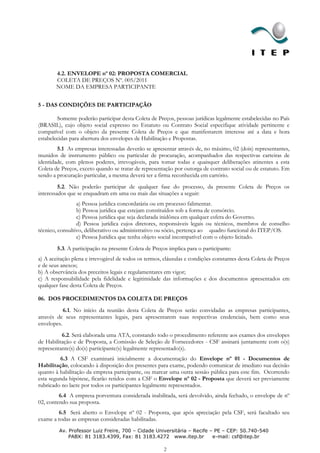 4.2. ENVELOPE nº 02: PROPOSTA COMERCIAL
       COLETA DE PREÇOS Nº. 005/2011
       NOME DA EMPRESA PARTICIPANTE


5 - DAS CONDIÇÕES DE PARTICIPAÇÃO

        Somente poderão participar desta Coleta de Preços, pessoas jurídicas legalmente estabelecidas no País
(BRASIL), cujo objeto social expresso no Estatuto ou Contrato Social especifique atividade pertinente e
compatível com o objeto da presente Coleta de Preços e que manifestarem interesse até a data e hora
estabelecidas para abertura dos envelopes de Habilitação e Propostas.
        5.1 As empresas interessadas deverão se apresentar através de, no máximo, 02 (dois) representantes,
munidos de instrumento público ou particular de procuração, acompanhados das respectivas carteiras de
identidade, com plenos poderes, irrevogáveis, para tomar todas e quaisquer deliberações atinentes a esta
Coleta de Preços, exceto quando se tratar de representação por outorga de contrato social ou de estatuto. Em
sendo a procuração particular, a mesma deverá ter a firma reconhecida em cartório.
         5.2. Não poderão participar de qualquer fase do processo, da presente Coleta de Preços os
interessados que se enquadram em uma ou mais das situações a seguir:
                 a) Pessoa jurídica concordatária ou em processo falimentar.
                 b) Pessoa jurídica que estejam constituídos sob a forma de consórcio.
                 c) Pessoa jurídica que seja declarada inidônea em qualquer esfera do Governo.
                 d) Pessoa jurídica cujos diretores, responsáveis legais ou técnicos, membros de conselho
técnico, consultivo, deliberativo ou administrativo ou sócio, pertença ao quadro funcional do ITEP/OS.
                 e) Pessoa Jurídica que tenha objeto social incompatível com o objeto licitado.
        5.3. A participação na presente Coleta de Preços implica para o participante:
a) A aceitação plena e irrevogável de todos os termos, cláusulas e condições constantes desta Coleta de Preços
e de seus anexos;
b) A observância dos preceitos legais e regulamentares em vigor;
c) A responsabilidade pela fidelidade e legitimidade das informações e dos documentos apresentados em
qualquer fase desta Coleta de Preços.

06. DOS PROCEDIMENTOS DA COLETA DE PREÇOS
           6.1. No início da reunião desta Coleta de Preços serão convidadas as empresas participantes,
através de seus representantes legais, para apresentarem suas respectivas credenciais, bem como seus
envelopes.
          6.2. Será elaborada uma ATA, constando todo o procedimento referente aos exames dos envelopes
de Habilitação e de Proposta, a Comissão de Seleção de Fornecedores - CSF assinará juntamente com o(s)
representante(s) do(s) participante(s) legalmente representado(s).
         6.3 A CSF examinará inicialmente a documentação do Envelope nº 01 - Documentos de
Habilitação, colocando à disposição dos presentes para exame, podendo comunicar de imediato sua decisão
quanto à habilitação da empresa participante, ou marcar uma outra sessão pública para este fim. Ocorrendo
esta segunda hipótese, ficarão retidos com a CSF o Envelope nº 02 - Proposta que deverá ser previamente
rubricado no lacre por todos os participantes legalmente representados.
         6.4 A empresa porventura considerada inabilitada, será devolvido, ainda fechado, o envelope de nº
02, contendo sua proposta.
        6.5 Será aberto o Envelope nº 02 - Proposta, que após apreciação pela CSF, será facultado seu
exame a todas as empresas consideradas habilitadas.
         Av. Professor Luiz Freire, 700 – Cidade Universitária – Recife – PE – CEP: 50.740-540
             PABX: 81 3183.4399, Fax: 81 3183.4272 www.itep.br           e-mail: csf@itep.br

                                                       2
 