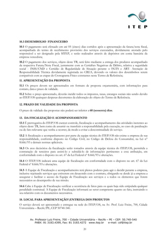 10.3 DESEMBOLSO FINANCEIRO
10.1 O pagamento será efetuado em até 05 (cinco) dias corridos após a apresentação da fatura/nota fiscal,
acompanhada do termo de recebimento provisório dos serviços executados, devidamente atestado pelo
responsável a ser designado pela SITEP, e serão realizados através de depósitos em conta bancária da
empresa vencedora;
10.2 O pagamento dos serviços, objeto deste TR, será feito mediante a entrega dos produtos acompanhado
da respectiva Fatura/Nota Fiscal, juntamente com as Certidões Negativas de Débito, relativa a seguridade
social - INSS/CND e Certidão de Regularidade de Situação perante o FGTS e ART- Anotação de
Responsabilidade Técnica devidamente registrada no CREA, devendo os valores dos desembolsos serem
compatíveis com as etapas do Cronograma Físico constantes neste Termo de Referência;
11. APRESENTAÇÃO DA PROPOSTA
11.1 Os preços devem ser apresentados em formato de proposta orçamentária, com informações para
contato, data e prazo de validade.
11.2 Sobre o preço apresentado, deverão incidir todos os impostos, taxas, encargos sociais não sendo devido
ao ITEP/OS quaisquer despesas decorrentes da elaboração do objeto do Termo de Referência.

12. PRAZO DE VALIDADE DA PROPOSTA
O prazo de validade das propostas não poderá ser inferior a 60 (sessenta) dias.

13. DA FISCALIZAÇÃO E ACOMPANHAMENTO
13.1 É prerrogativa do ITEP/OS exercer controle, fiscalização e acompanhamento das atividades inerentes ao
objeto deste TR, bem como de assumir ou transferir a responsabilidade pela execução, no caso de paralisação
ou de fato relevante que venha a ocorrer, de modo a evitar a descontinuidade do serviço.
13.2 A fiscalização e acompanhamento por parte da equipe técnica do ITEP/OS não exime a empresa de sua
responsabilidade, conforme disposto no Código Civil, no Código de Defesa do Consumidor, na Lei n°
8.666/93 e demais normas aplicáveis.
14.3 Os atos decisórios da fiscalização serão tomados através da equipe técnica do ITEP/OS, permitida a
contratação de terceiros para assisti-lo e subsidiá-lo de informações pertinentes a essa atribuição, em
conformidade com o disposto no art. 67 da Lei Federal nº 8.666/93 e alterações.
14.4 O ITEP/OS indicará uma equipe de fiscalização em conformidade com o disposto no art. 67 da Lei
Federal nº 8.666/93 e alterações.
14.5 A Equipe de Fiscalização e acompanhamento terá plenos poderes para agir e decidir perante a empresa,
inclusive rejeitando serviços que estiverem em desacordo com o contrato, obrigando-se desde já a empresa a
assegurar e facilitar o acesso da Equipe de Fiscalização aos serviços e a todos os elementos que forem
necessários ao desempenho de sua missão.
14.6 Cabe à Equipe de Fiscalização verificar a ocorrência de fatos para os quais haja sido estipulada qualquer
penalidade contratual. A Equipe de Fiscalização informará ao setor competente quanto ao fato, instruindo o
seu relatório com os documentos necessários.

18. LOCAL PARA APRESENTAÇÃOENTREGA DOS PRODUTOS
O serviço deverá ser apresentado e entregue na sede do ITEP/OS, na Av. Prof. Luiz Freire, 700, Cidade
Universitária – Recife/PE, CEP 50740-540.


         Av. Professor Luiz Freire, 700 – Cidade Universitária – Recife – PE – CEP: 50.740-540
             PABX: 81 3183.4399, Fax: 81 3183.4272 www.itep.br           e-mail: csf@itep.br

                                                       20
 