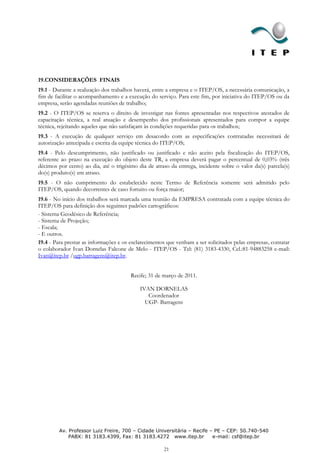 19.CONSIDERAÇÕES FINAIS
19.1 - Durante a realização dos trabalhos haverá, entre a empresa e o ITEP/OS, a necessária comunicação, a
fim de facilitar o acompanhamento e a execução do serviço. Para este fim, por iniciativa do ITEP/OS ou da
empresa, serão agendadas reuniões de trabalho;
19.2 - O ITEP/OS se reserva o direito de investigar nas fontes apresentadas nos respectivos atestados de
capacitação técnica, a real atuação e desempenho dos profissionais apresentados para compor a equipe
técnica, rejeitando aqueles que não satisfaçam às condições requeridas para os trabalhos;
19.3 - A execução de qualquer serviço em desacordo com as especificações contratadas necessitará de
autorização antecipada e escrita da equipe técnica do ITEP/OS;
19.4 - Pelo descumprimento, não justificado ou justificado e não aceito pela fiscalização do ITEP/OS,
referente ao prazo na execução do objeto deste TR, a empresa deverá pagar o percentual de 0,03% (três
décimos por cento) ao dia, até o trigésimo dia de atraso da entrega, incidente sobre o valor da(s) parcela(s)
do(s) produto(s) em atraso.
19.5 - O não cumprimento do estabelecido neste Termo de Referência somente será admitido pelo
ITEP/OS, quando decorrentes de caso fortuito ou força maior;
19.6 - No início dos trabalhos será marcada uma reunião da EMPRESA contratada com a equipe técnica do
ITEP/OS para definição dos seguintes padrões cartográficos:
- Sistema Geodésico de Referência;
- Sistema de Projeção;
- Escala;
- E outros.
19.4 - Para prestar as informações e os esclarecimentos que venham a ser solicitados pelas empresas, contatar
o colaborador Ivan Dornelas Falcone de Melo - ITEP/OS - Tel: (81) 3183-4330, Cel.:81-94883258 e-mail:
Ivan@itep.br /ugp.barragens@itep.br.


                                        Recife; 31 de março de 2011.

                                            IVAN DORNELAS
                                               Coordenador
                                              UGP- Barragens




         Av. Professor Luiz Freire, 700 – Cidade Universitária – Recife – PE – CEP: 50.740-540
             PABX: 81 3183.4399, Fax: 81 3183.4272 www.itep.br           e-mail: csf@itep.br

                                                      21
 