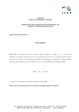 ANEXO II
                                  COLETA DE PREÇOS Nº 005/2011


                     MODELO DE DECLARAÇÃO EM ATENDIMENTO AO
                          ARTIGO 7º, INCISO XXXIII DA CF/88




(papel timbrado da empresa)




                                             DECLARAÇÃO




DECLARO, sob as penas da Lei, que a empresa ( Nome Completo ) – CNPJ nº_____ , com sede (ou
domicílio) no (endereço completo), por mim representada, não possui em seu quadro funcional nenhum
menor de 18 ( dezoito ) anos desempenhando trabalho noturno, perigoso ou insalubre ou qualquer trabalho
por menor de 16 (dezesseis) anos, em obediência ao art. 7º, inciso XXXIII, da Constituição Federal.




                                         Recife,   de        de 2011.




( assinatura, nome completo, cargo, cpf, documento de identidade )

Observação: Esta declaração deverá ser prestada em papel timbrado da empresa




         Av. Professor Luiz Freire, 700 – Cidade Universitária – Recife – PE – CEP: 50.740-540
             PABX: 81 3183.4399, Fax: 81 3183.4272 www.itep.br           e-mail: csf@itep.br

                                                        22
 