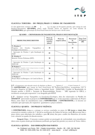 CLAUSULA TERCEIRA - DO PREÇO, PRAZO E FORMA DE PAGAMENTO
O valor global deste contrato é de R$ (          ), a ser pago em 04 (quatro) parcelas, após entrega de cada
Produtos/Documentos (QUADRO), abaixo sendo efetuado através de depósito em conta bancária da
CONTRATADA, após apresentação da Nota Fiscal/Fatura dos Serviços com o devido atesto.

                   QUADRO – CRONOGRAMA DE PAGAMENTOS, PRAZO E DOCUMENTAÇÃO

                                                                                   Prazo de                                  Preço Total
                                                                                                 Prazo da       Percentual
                                                                                   execução                                  da Empresa
             PRODUTOS/DOCUMENTOS                                                               empresa (dias)       de
                                                                                   máximo                                       (R$)
                                                                                                                Desembolso
                                                                                    (dias) *
                                                                                                                    %
1 - Produto 1
Programa    dos   Estudos  Topográficos     e                                         10                            15
GeológicosGeotécnicos.
- Aprovação do Produto 1 pela fiscalização do
                                                                                      05
ITEP
2 - Produto 2
Relatório Técnico Preliminar (RTP).                                                   30                            15

- Aprovação do Produto 2 pela fiscalização do
                                                                                      10
ITEP/OS
3- Produto 3
Estudos Hidrológicos, Topográficos, Estudos Geológicos,Geotécnicos de superfície      70                            40
estudos Geofísicos (Refração Sísmica e GPR)   ;
- Aprovação do Produto 3 pela fiscalização do
                                                                                      15
ITEP/OS
4- Produto 4
Projeto Básico da Barragem e do Canal de Desvio                                       110                           30



§ 1º - O pagamento será efetuado através de depósito no Banco ____, Agência nº. _____, Conta Corrente nº. ______,
do CONTRATADO, após entrega da Nota Fiscal/Fatura dos Produtos/Documentos, acompanhadas com as
Certidões Negativas de Débito, relativa a Seguridade Social - INSS(CND), Certidão de Regularidade de
Situação perante o FGTS e Anotação de Responsabilidade Técnica - ART registrada no CREA, e
devidamente atestada pelo responsável a ser designado pela SITEP.

§ 2º - Qualquer serviço Topográfico ou Geotécnico/Geológico, além dos relacionados na Planilha do
ANEXO IV apresentada na proposta da CONTRATADA que se revele necessário à elaboração do Projeto
Básico, serão objeto de entendimentos entre a CONTRATADA e CONTRATANTE, e só deverão ser
realizados após aprovação, dos respectivos quantitativos e preços unitários.

CLAUSULA QUARTA - DO PRAZO E VIGÊNCIA

A CONTRATADA obriga-se a entregar os serviços concluídos no prazo de 120 (cento e vinte) dias
consecutivos contados a partir do 1º dia útil ao recebimento da Ordem de Serviço, sendo 90 (noventa) dias o
prazo efetivo para elaboração dos trabalhos e para 30 (trinta) dias para a análise dos Relatórios, de acordo
com o descrito no quadro da cláusula terceira.
         Parágrafo Único – O presente contrato poderá ser prorrogado de conformidade com entendimento
direto entre as partes desde que devidamente justificado, por igual (ais) período (os) através de Termo Aditivo

CLAUSULA QUINTA - DAS OBRIGAÇÕES DAS PARTES
              Av. Professor Luiz Freire, 700 – Cidade Universitária – Recife – PE – CEP: 50.740-540
                  PABX: 81 3183.4399, Fax: 81 3183.4272 www.itep.br           e-mail: csf@itep.br

                                                                                      28
 