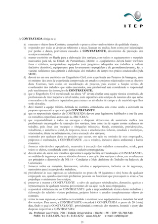 A CONTRATADA obriga-se a:
   a) executar o objeto deste Contrato, cumprindo o prazo e observando critérios de qualidade técnica;
   b) responder por todas as despesas referentes a taxas, licenças ou multas, bem como por indenização
      por perdas e danos, porventura causados à CONTRATANTE, decorrentes da prestação dos
      serviços contratados;
   c) manter escritório em Recife para a elaboração dos serviços, com todos os equipamentos e materiais
      necessários para tal, no Estado de Pernambuco. Dentre os equipamentos deverá haver telefones
      fixos e celulares, computadores equipados com programas adequados aos trabalhos a realizar
      (inclusive desenhos), equipamento para levantamento topográfico e de georreferenciamento, fax e
      viaturas suficientes para garantir a elaboração dos trabalhos de campo nos prazos estabelecidos pela
      SRHE;
   d) deverá ter em seu escritório um Engenheiro Civil, com experiência em Projetos de barragens, com
      no mínimo dez anos de experiência comprovada em estudos e projetos relacionados com o objetivo
      deste Contrato, bem como em coordenação de projetos, para exercer a função técnica de
      coordenador dos trabalhos que serão executados, esse profissional será considerado o responsável
      pelo recebimento das instruções da CONTRATANTE;
   e) que o Engenheiro Civil mencionado na alinea “d” deverá chefiar uma equipe técnica constituída de
      profissionais de nível superior e nível médio, com experiência em serviços da natureza dos que serão
      contratados e de auxiliares capacitados para exercer as atividades de campo e de escritório que lhes
      serão alocadas;
   f) deve manter a equipe mínima definida no contrato, entendendo esta como sendo a constante na
      proposta apresentada e aprovada pela CONTRATANTE;
   g) que os responsáveis técnicos da CONTRATADA devem estar legalmente habilitados e em dia com
      os conselhos específicos, constando da ART/CREA;
   h) que responsabilizará a todos os encargos e despesas decorrentes de assistência médica dos
      profissionais encarregados da execução dos serviços, bem como às de seguro contra acidentes no
      trabalho, pelo ônus dos encargos e obrigações tributárias, fiscais, comerciais, previdenciárias,
      trabalhistas, e assistência social, de impostos, taxas e emolumentos federais, estaduais e municipais,
      relacionados, direta ou indiretamente, com a execução dos serviços;
   i) responder por qualquer dano ou prejuízo que causar, por ação ou omissão de seus empregados,
      prepostos e contratados, à CONTRATANTE , ou a terceiros, inclusive danos ambientais e lucros
      cessantes;
   j) fornecer mão-de-obra especializada, necessária à execução dos trabalhos contratados, sendo, para
      todos os efeitos, considerada como única e exclusiva empregadora;
   k) deverá antes do inicio dos trabalhos apresentar à equipe técnica de Fiscalização a CONTRATANTE,
      as medidas de segurança a serem adotadas durante a execução dos serviços e obras, em atendimento
      aos princípios e disposições da NR-18 – Condições e Meio Ambiente do Trabalho na Industria da
      Construção;
   l) fornecer todos os materiais, ferramentas, veículos e equipamentos, inclusive os de segurança,
      necessários para à execução dos trabalhos;
   m) providenciar às suas expensas, as substituições no prazo de 48 (quarenta e oito) horas de qualquer
      empregado seu, quando ocorrerem problemas pessoais ou funcionais que provoquem o atraso e/ou
      prejudique o andamento dos serviços;
   n) preservar e manter a CONTRATANTE a salvo de quaisquer reivindicações, demandas, queixas e
      representações de qualquer natureza provenientes de sua ação ou de seus empregados;
   o) responderá solidariamente ao CONTRATANTE pela a responsabilidade técnica destes trabalhos e
      elaboração do relatório técnico preliminar, projetos básicos e estudos complementares objeto do
      contrato;
   p) retirar às suas expensas, concluído ou rescindido o contrato, seus equipamentos e materiais do local
      dos serviços. Para tanto, a CONTRATANTE concederá à CONTRATADA o prazo de 20 (vinte)
      dias, findo o qual a CONTRATANTE providenciará a remoção dos mesmos, levando o custo das
      despesas respectivas a CONTRATADA;
       Av. Professor Luiz Freire, 700 – Cidade Universitária – Recife – PE – CEP: 50.740-540
           PABX: 81 3183.4399, Fax: 81 3183.4272 www.itep.br           e-mail: csf@itep.br

                                                     29
 