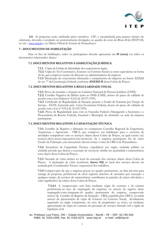 6.6 As propostas serão analisadas pelos membros CSF, e encaminhada para parecer técnico do
solicitante, devendo o resultado ser posteriormente divulgado, no quadro de aviso do Bloco B do ITEP/OS,
no site : www.itep.br e no Diário Oficial do Estado de Pernambuco.
7 - DOCUMENTOS DE HABILITAÇÃO
      Para os fins de habilitação, todos os participantes deverão apresentar em 01 (uma) via todos os
documentos relacionados abaixo:
       7.1. DOCUMENTOS RELATIVOS À HABILITAÇÃO JURÍDICA
               7.1.1. Cópia da Cédula de Identidade dos responsáveis legais.
               7.1.2. Cópia do Ato Constitutivo, Estatuto ou Contrato Social ou outro equivalente na forma
               da lei, que comprove nomes de diretores ou administradores da empresa.
               7.1.3. Declaração do concorrente afirmando o cumprimento do disposto no Inciso XXXIII
               do art. 7º da Constituição Federal, conforme ANEXO II desta Coleta de Preços.
       7.2. DOCUMENTOS RELATIVOS À REGULARIDADE FISCAL
               7.2.1. Prova de inscrição e situação no Cadastro Nacional de Pessoas Jurídicas (CNPJ);
               7.2.2. Certidão Negativa de Débito junto ao INSS (CND), dentro do prazo de validade de
               acordo com a Lei Federal nº 8.212 de 24/07/1991;
               7.2.3. Certificado de Regularidade de Situação perante o Fundo de Garantia por Tempo de
               Serviço - FGTS, fornecido pela Caixa Econômica Federal, dentro do prazo de validade de
               acordo com a Lei nº 9.012 de 31/03/1995;
               7.2.4. Prova de Regularidade para com as Fazendas Federal (Abrangendo a Secretaria e a
               Procuradoria da Receita Federal), Estadual e Municipal, do domicilio ou sede da empresa
               participante.
       7.3. DOCUMENTOS RELATIVOS À CAPACITAÇÃO TÉCNICA
               7.3.1. Certidão de Registro e Quitação no competente Conselho Regional de Engenharia,
               Arquitetura e Agronomia - CREA, que comprove sua habilitação para o exercício de
               atividades compatíveis com os serviços objeto dessa Coleta de Preços, na qual conste o(s)
               nome(s) do(s) seu(s) responsável (eis) técnico(s). Se a empresa participante for de outro
               Estado da Federação, este documento deverá conter o visto do CREA de Pernambuco.
               7.3.2 Atestado(s) de Capacidade Técnica, expedido(s) por órgão, entidade pública ou
               entidade privada que denote a execução de serviço(s) similar em quantidade e características
               com objeto desta Coleta de Preços;
               7.3.3 Atestado de visita técnica ao local da execução dos serviços objeto desta Coleta de
               Preços. A declaração de visita (conforme Anexo III) ao local dos serviços deverá ser
               assinada pelo Coordenador Técnico responsável dos trabalhos;
               7.3.4 Comprovação de que a empresa possui no quadro permanente, na data prevista para
               entrega da proposta, profissional de nível superior detentor de atestados por execução a
               qualquer tempo, de serviços de características semelhantes às parcelas de maior relevância e
               valor significativo do objeto desta Coleta de Preços.
                        7.3.4.1- A comprovação será feita mediante cópia do contrato e da carteira
                       profissional, no caso de empregado da empresa, ou através de registro deste
                       empregado como integrante do quadro permanente da empresa, comprovado
                       através da Certidão de Registro de Quitação - CRQ, expedida pelo CREA, ou ainda
                       através de apresentação de cópia do Estatuto ou Contrato Social, devidamente
                       registrado no órgão competente, no caso de proprietário ou sócio, ou mediante
                       apresentação de cópia do contrato de prestação de serviços firmado sob a égide da
                       legislação civil;
        Av. Professor Luiz Freire, 700 – Cidade Universitária – Recife – PE – CEP: 50.740-540
            PABX: 81 3183.4399, Fax: 81 3183.4272 www.itep.br           e-mail: csf@itep.br

                                                    3
 