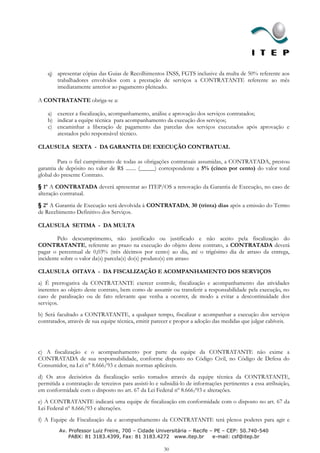 q) apresentar cópias das Guias de Recolhimentos INSS, FGTS inclusive da multa de 50% referente aos
       trabalhadores envolvidos com a prestação de serviços a CONTRATANTE referente ao mês
       imediatamente anterior ao pagamento pleiteado.

A CONTRATANTE obriga-se a:

    a) exercer a fiscalização, acompanhamento, análise e aprovação dos serviços contratados;
    b) indicar a equipe técnica para acompanhamento da execução dos serviços;
    c) encaminhar a liberação de pagamento das parcelas dos serviços executados após aprovação e
       atestados pelo responsável técnico.

CLAUSULA SEXTA - DA GARANTIA DE EXECUÇÃO CONTRATUAL

         Para o fiel cumprimento de todas as obrigações contratuais assumidas, a CONTRATADA, prestou
garantia de depósito no valor de R$ ........ (_____) correspondente a 5% (cinco por cento) do valor total
global do presente Contrato.

§ 1º A CONTRATADA deverá apresentar ao ITEP/OS a renovação da Garantia de Execução, no caso de
alteração contratual.

§ 2º A Garantia de Execução será devolvida à CONTRATADA, 30 (trinta) dias após a emissão do Termo
de Recebimento Definitivo dos Serviços.

CLAUSULA SETIMA - DA MULTA

        Pelo descumprimento, não justificado ou justificado e não aceito pela fiscalização do
CONTRATANTE, referente ao prazo na execução do objeto deste contrato, a CONTRATADA deverá
pagar o percentual de 0,03% (três décimos por cento) ao dia, até o trigésimo dia de atraso da entrega,
incidente sobre o valor da(s) parcela(s) do(s) produto(s) em atraso

CLAUSULA OITAVA - DA FISCALIZAÇÃO E ACOMPANHAMENTO DOS SERVIÇOS
a) É prerrogativa da CONTRATANTE exercer controle, fiscalização e acompanhamento das atividades
inerentes ao objeto deste contrato, bem como de assumir ou transferir a responsabilidade pela execução, no
caso de paralisação ou de fato relevante que venha a ocorrer, de modo a evitar a descontinuidade dos
serviços.
b) Será facultado a CONTRATANTE, a qualquer tempo, fiscalizar e acompanhar a execução dos serviços
contratados, através de sua equipe técnica, emitir parecer e propor a adoção das medidas que julgar cabíveis.




c) A fiscalização e o acompanhamento por parte da equipe da CONTRATANTE não exime a
CONTRATADA de sua responsabilidade, conforme disposto no Código Civil, no Código de Defesa do
Consumidor, na Lei n° 8.666/93 e demais normas aplicáveis.
d) Os atos decisórios da fiscalização serão tomados através da equipe técnica da CONTRATANTE,
permitida a contratação de terceiros para assisti-lo e subsidiá-lo de informações pertinentes a essa atribuição,
em conformidade com o disposto no art. 67 da Lei Federal nº 8.666/93 e alterações.
e) A CONTRATANTE indicará uma equipe de fiscalização em conformidade com o disposto no art. 67 da
Lei Federal nº 8.666/93 e alterações.
f) A Equipe de Fiscalização da e acompanhamento da CONTRATANTE terá plenos poderes para agir e
         Av. Professor Luiz Freire, 700 – Cidade Universitária – Recife – PE – CEP: 50.740-540
             PABX: 81 3183.4399, Fax: 81 3183.4272 www.itep.br           e-mail: csf@itep.br

                                                        30
 