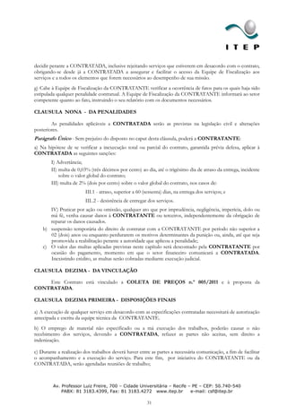 decidir perante a CONTRATADA, inclusive rejeitando serviços que estiverem em desacordo com o contrato,
obrigando-se desde já a CONTRATADA a assegurar e facilitar o acesso da Equipe de Fiscalização aos
serviços e a todos os elementos que forem necessários ao desempenho de sua missão.
g) Cabe à Equipe de Fiscalização da CONTRATANTE verificar a ocorrência de fatos para os quais haja sido
estipulada qualquer penalidade contratual. A Equipe de Fiscalização da CONTRATANTE informará ao setor
competente quanto ao fato, instruindo o seu relatório com os documentos necessários.

CLAUSULA NONA - DA PENALIDADES

        As penalidades aplicáveis a CONTRATADA serão as previstas na legislação civil e alterações
posteriores.
Parágrafo Único - Sem prejuízo do disposto no caput desta cláusula, poderá a CONTRATANTE:
a) Na hipótese de se verificar a inexecução total ou parcial do contrato, garantida prévia defesa, aplicar à
CONTRATADA as seguintes sanções:
        I) Advertância;
        II) multa de 0,03% (três décimos por cento) ao dia, até o trigésimo dia de atraso da entrega, incidente
            sobre o valor global do contrato;
        III) multa de 2% (dois por cento) sobre o valor global do contrato, nos casos de:
                         III.1 - atraso, superior a 60 (sessenta) dias, na entrega dos serviços; e
                         III..2 - desistência de entregar dos serviços.
       IV) Praticar por ação ou omissão, qualquer ato que por imprudência, negligência, imperícia, dolo ou
       má fé, venha causar danos à CONTRATANTE ou terceiros, independentemente da obrigação de
       reparar os danos causados.
    b) suspensão temporária do direito de contratar com a CONTRATANTE por período não superior a
       02 (dois) anos ou enquanto perdurarem os motivos determinantes da punição ou, ainda, até que seja
       promovida a reabilitação perante a autoridade que aplicou a penalidade;
    c) O valor das multas aplicadas previstas neste capítulo será descontado pela CONTRATANTE por
       ocasião do pagamento, momento em que o setor financeiro comunicará a CONTRATADA.
       Inexistindo crédito, as multas serão cobradas mediante execução judicial.

CLAUSULA DEZIMA - DA VINCULAÇÃO

    Este Contrato está vinculado a COLETA DE PREÇOS n.º 005/2011 e à proposta da
CONTRATADA.

CLAUSULA DEZIMA PRIMEIRA - DISPOSIÇÕES FINAIS

a) A execução de qualquer serviço em desacordo com as especificações contratadas necessitará de autorização
antecipada e escrita da equipe técnica da CONTRATANTE.
b) O emprego de material não especificado ou a má execução dos trabalhos, poderão causar o não
recebimento dos serviços, devendo a CONTRATADA, refazer as partes não aceitas, sem direito a
indenização.

c) Durante a realização dos trabalhos deverá haver entre as partes a necessária comunicação, a fim de facilitar
o acompanhamento e a execução do serviço. Para este fim, por iniciativa do CONTRATANTE ou da
CONTRATADA, serão agendadas reuniões de trabalho;



         Av. Professor Luiz Freire, 700 – Cidade Universitária – Recife – PE – CEP: 50.740-540
             PABX: 81 3183.4399, Fax: 81 3183.4272 www.itep.br           e-mail: csf@itep.br

                                                         31
 