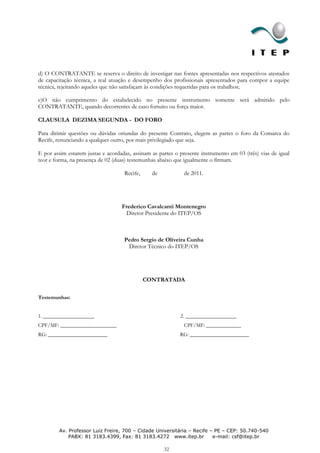 d) O CONTRATANTE se reserva o direito de investigar nas fontes apresentadas nos respectivos atestados
de capacitação técnica, a real atuação e desempenho dos profissionais apresentados para compor a equipe
técnica, rejeitando aqueles que não satisfaçam às condições requeridas para os trabalhos;

c)O não cumprimento do estabelecido no presente instrumento somente será admitido pelo
CONTRATANTE, quando decorrentes de caso fortuito ou força maior.

CLAUSULA DEZIMA SEGUNDA - DO FORO

Para dirimir questões ou dúvidas oriundas do presente Contrato, elegem as partes o foro da Comarca do
Recife, renunciando a qualquer outro, por mais privilegiado que seja.

E por assim estarem justas e acordadas, assinam as partes o presente instrumento em 03 (três) vias de igual
teor e forma, na presença de 02 (duas) testemunhas abaixo que igualmente o firmam.

                                    Recife,     de            de 2011.




                                   Frederico Cavalcanti Montenegro
                                    Diretor Presidente do ITEP/OS



                                    Pedro Sergio de Oliveira Cunha
                                     Diretor Técnico do ITEP/OS




                                              CONTRATADA

Testemunhas:


1. ___________________                                      2. ___________________
CPF/MF: _____________________                                 CPF/MF: _____________
RG: ______________________                                  RG: ______________________




        Av. Professor Luiz Freire, 700 – Cidade Universitária – Recife – PE – CEP: 50.740-540
            PABX: 81 3183.4399, Fax: 81 3183.4272 www.itep.br           e-mail: csf@itep.br

                                                     32
 