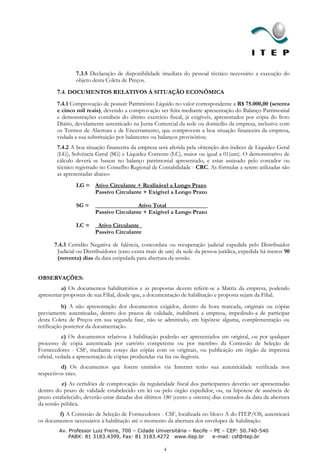 7.3.5 Declaração de disponibilidade imediata do pessoal técnico necessário a execução do
                objeto desta Coleta de Preços.

        7.4. DOCUMENTOS RELATIVOS À SITUAÇÃO ECONÔMICA
        7.4.1 Comprovação de possuir Patrimônio Líquido no valor correspondente a R$ 75.000,00 (setenta
        e cinco mil reais), devendo a comprovação ser feita mediante apresentação do Balanço Patrimonial
        e demonstrações contábeis do último exercício fiscal, já exigíveis, apresentados por cópia do livro
        Diário, devidamente autenticado na Junta Comercial da sede ou domicílio da empresa, inclusive com
        os Termos de Abertura e de Encerramento, que comprovem a boa situação financeira da empresa,
        vedada a sua substituição por balancetes ou balanços provisórios;
        7.4.2 A boa situação financeira da empresa será aferida pela obtenção dos índices de Liquidez Geral
        (LG), Solvência Geral (SG) e Liquidez Corrente (LC), maior ou igual a 01(um). O demonstrativo de
        cálculo deverá se basear no balanço patrimonial apresentado, e estar assinado pelo contador ou
        técnico registrado no Conselho Regional de Contabilidade - CRC. As fórmulas a serem utilizadas são
        as apresentadas abaixo:
                LG = Ativo Circulante + Realizável a Longo Prazo
                     Passivo Circulante + Exigível a Longo Prazo

                SG =        ______       Ativo Total______________
                        Passivo Circulante + Exigível a Longo Prazo

                LC =     Ativo Circulante_
                        Passivo Circulante

       7.4.3 Certidão Negativa de falência, concordata ou recuperação judicial expedida pelo Distribuidor
        Judicial ou Distribuidores (caso exista mais de um) da sede da pessoa jurídica, expedida há menos 90
        (noventa) dias da data estipulada para abertura da sessão.


OBSERVAÇÕES:
          a) Os documentos habilitatórios e as propostas devem referir-se a Matriz da empresa, podendo
apresentar propostas de sua Filial, desde que, a documentação de habilitação e proposta sejam da Filial.
           b) A não apresentação dos documentos exigidos, dentro da hora marcada, originais ou cópias
previamente autenticadas, dentro dos prazos de validade, inabilitará a empresa, impedindo-a de participar
desta Coleta de Preços em sua segunda fase, não se admitindo, em hipótese alguma, complementação ou
retificação posterior da documentação.
           c) Os documentos relativos à habilitação poderão ser apresentados em original, ou por qualquer
processo de cópia autenticada por cartório competente ou por membro da Comissão de Seleção de
Fornecedores - CSF, mediante cotejo das cópias com os originais, ou publicação em órgão da imprensa
oficial, vedada a apresentação de cópias produzidas via fax ou ilegíveis.
          d) Os documentos que forem emitidos via Internet terão sua autenticidade verificada nos
respectivos sites.
          e) As certidões de comprovação da regularidade fiscal dos participantes deverão ser apresentadas
dentro do prazo de validade estabelecido em lei ou pelo órgão expedidor, ou, na hipótese de ausência de
prazo estabelecido, deverão estar datadas dos últimos 180 (cento e oitenta) dias contados da data da abertura
da sessão pública.
        f) A Comissão de Seleção de Fornecedores - CSF, localizada no bloco A do ITEP/OS, autenticará
os documentos necessários à habilitação até o momento da abertura dos envelopes de habilitação.
         Av. Professor Luiz Freire, 700 – Cidade Universitária – Recife – PE – CEP: 50.740-540
             PABX: 81 3183.4399, Fax: 81 3183.4272 www.itep.br           e-mail: csf@itep.br

                                                      4
 