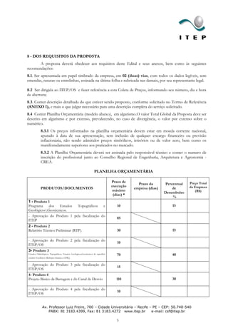 8 - DOS REQUISITOS DA PROPOSTA
       A proposta deverá obedecer aos requisitos deste Edital e seus anexos, bem como às seguintes
recomendações:
8.1. Ser apresentada em papel timbrado da empresa, em 02 (duas) vias, com todos os dados legíveis, sem
emendas, rasuras ou entrelinhas, assinada na última folha e rubricada nas demais, por seu representante legal.

8.2 Ser dirigida ao ITEP/OS e fazer referência a esta Coleta de Preços, informando seu número, dia e hora
de abertura;
8.3. Conter descrição detalhada do que estiver sendo proposto, conforme solicitado no Termo de Referência
(ANEXO I), e mais o que julgar necessário para uma descrição completa do serviço solicitado.
8.4 Conter Planilha Orçamentária (modelo abaixo), em algarismo.O valor Total Global da Proposta deve ser
descrito em algarismo e por extenso, prevalecendo, no caso de divergência, o valor por extenso sobre o
numérico.
             8.3.1 Os preços informados na planilha orçamentária devem estar em moeda corrente nacional,
             apurado à data de sua apresentação, sem inclusão de qualquer encargo financeiro ou previsão
             inflacionária, não sendo admitidos preços simbólicos, irrisórios ou de valor zero, bem como os
             manifestadamente superiores aos praticados no mercado.
             8.3.2 A Planilha Orçamentária deverá ser assinada pelo responsável técnico e conter o numero de
             inscrição do profissional junto ao Conselho Regional de Engenharia, Arquitetura e Agronomia -
             CREA.

                                                                    PLANILHA ORÇAMENTÁRIA

                                                                                   Prazo de                                  Preço Total
                                                                                                 Prazo da       Percentual
                                                                                   execução                                  da Empresa
             PRODUTOS/DOCUMENTOS                                                               empresa (dias)       de
                                                                                   máximo                                       (R$)
                                                                                                                Desembolso
                                                                                    (dias) *
                                                                                                                    %
1 - Produto 1
Programa    dos   Estudos  Topográficos     e                                         10                            15
GeológicosGeotécnicos.
- Aprovação do Produto 1 pela fiscalização do
                                                                                      05
ITEP
2 - Produto 2
Relatório Técnico Preliminar (RTP).                                                   30                            15

- Aprovação do Produto 2 pela fiscalização do
                                                                                      10
ITEP/OS
3- Produto 3
Estudos Hidrológicos, Topográficos, Estudos Geológicos,Geotécnicos de superfície      70                            40
estudos Geofísicos (Refração Sísmica e GPR)   ;
- Aprovação do Produto 3 pela fiscalização do
                                                                                      15
ITEP/OS
4- Produto 4
Projeto Básico da Barragem e do Canal de Desvio                                       110                           30

- Aprovação do Produto 4 pela fiscalização do
                                                                                      10
ITEP/OS


              Av. Professor Luiz Freire, 700 – Cidade Universitária – Recife – PE – CEP: 50.740-540
                  PABX: 81 3183.4399, Fax: 81 3183.4272 www.itep.br           e-mail: csf@itep.br

                                                                                      5
 