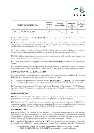 Prazo de                                           Preço Total
                                                                       Prazo da          Percentual
                                                      execução                                           da Empresa
        PRODUTOS/DOCUMENTOS                                          empresa (dias)          de
                                                      máximo                                                (R$)
                                                                                         Desembolso
                                                       (dias) *
                                                                                             %

TOTAL GLOBAL DA PROPOSTA                                  120                                 100


8.4 Conter Planilha Orçamentária (ANEXO IV), referente aos preços dos Estudos Topográficos e Estudos
Geológicos/Geotécnicos.
8.5. Conter Declaração formal de que estão inclusos nos preços propostos, todos os custos com mão-de-
obra, encargos sociais trabalhistas, previdenciários, tributos, seguros e quaisquer outros que incidam direta ou
indiretamente sobre o objeto desta Coleta de Preços.
8.6 O prazo total para execução do objeto desta Coleta de Preços é de, no máximo, 120 (cento e vinte) dias
corridos, contados a partir da data de recebimento da Ordem de Serviço pela empresa vencedora.

8.7. É facultado aos participantes conceder descontos e abatimentos, desde que não sejam baseados nas
propostas das demais empresas participantes.

8.8. Conter prazo de validade da proposta não inferior a 60 (sessenta) dias, contados da data da entrega da
proposta.
8.9. Conter indicação do (s) seu (s) representante (s) legal (ais) habilitado(s) a assinar o contrato, e as seguintes
informações: Nome, Cargo, Nacionalidade, Estado Civil, RG, CPF e bem como dados bancários da empresa.
9. PROCEDIMENTOS DO JULGAMENTO
9.1. Será considerada vencedora a empresa que entregar a proposta de acordo com o ANEXO I - Termo de
Referência desta Coleta de Preços, bem como orçar o menor preço global.
9.2 O julgamento das propostas será feito com base no MENOR PREÇO GLOBAL. Em caso de empate
far-se-á a classificação por sorteio, na presença dos participantes presentes, onde será escolhido o vencedor.

9.3 Previamente à contratação, a Associação Instituto de Tecnologia de Pernambuco - ITEP/OS poderá
exercitar o direito de negociar as condições das ofertas, com a finalidade de maximizar os resultados
ofertados.
10 - DA OBRIGAÇÃO
10.1. Será de responsabilidade da empresa vencedora, o pagamento de impostos, taxas, encargos sociais,
previdenciários e fiscais, que se fizerem necessários ao cumprimento desta Coleta de Preços.
10.2 Antes do inicio dos trabalhos, a empresa vencedora deverá apresentar à fiscalização do ITEP/OS as
medidas de segurança a serem adotadas durante a execução dos serviços, em atendimento aos princípios e
disposições da NR-18 - Condições e Meio Ambiente do Trabalho na Indústria da Construção.
11 - DO CONTRATO
11.1 Até a assinatura do contrato, o ITEP/OS poderá desqualificar as empresas através de despacho
fundamentado, por fatos supervenientes, só conhecidos após a habilitação e/ou julgamento das propostas,
que desabonem a idoneidade ou capacidade técnica, financeira ou administrativa das mesmas, sem que
tenham direito a indenização ou ressarcimento, e sem prejuízo de outras sanções cabíveis.
11.2 Esta Coleta de Preços e seus respectivos ANEXOS farão parte integrante do Instrumento Contratual a
ser assinado entre o ITEP/OS e a empresa vencedora, no qual ficará estabelecido que o Foro da Cidade do
         Av. Professor Luiz Freire, 700 – Cidade Universitária – Recife – PE – CEP: 50.740-540
             PABX: 81 3183.4399, Fax: 81 3183.4272 www.itep.br           e-mail: csf@itep.br

                                                          6
 